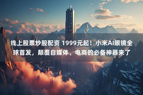线上股票炒股配资 1999元起！小米AI眼镜全球首发，颠覆自媒体、电商的必备神器来了