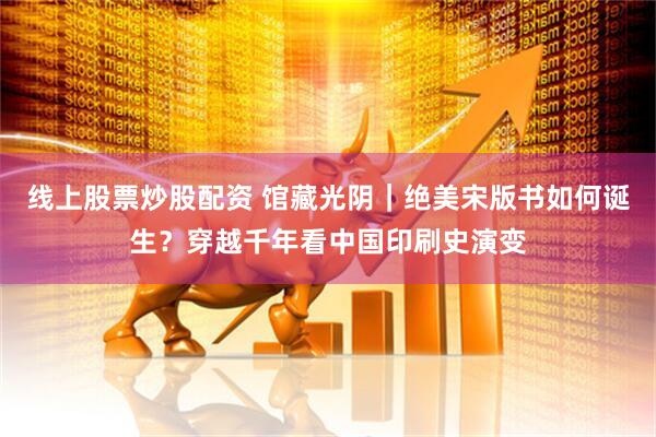 线上股票炒股配资 馆藏光阴｜绝美宋版书如何诞生？穿越千年看中国印刷史演变