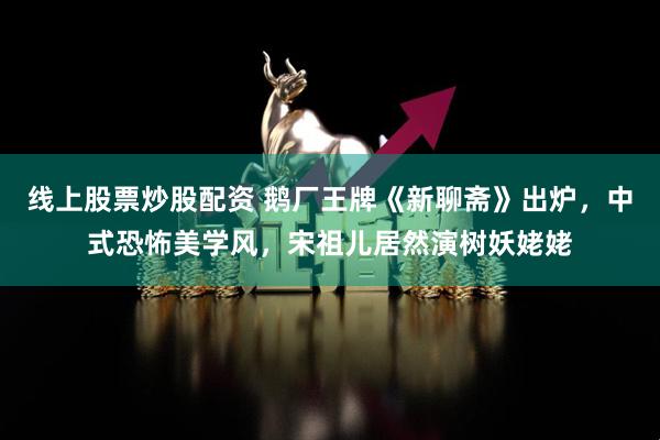 线上股票炒股配资 鹅厂王牌《新聊斋》出炉，中式恐怖美学风，宋祖儿居然演树妖姥姥