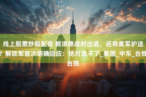 线上股票炒股配资 赖清德战时出逃，还有美军护送？解放军首次明确回应：绝对逃不了_美国_中东_台独
