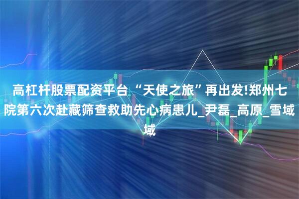 高杠杆股票配资平台 “天使之旅”再出发!郑州七院第六次赴藏筛查救助先心病患儿_尹磊_高原_雪域