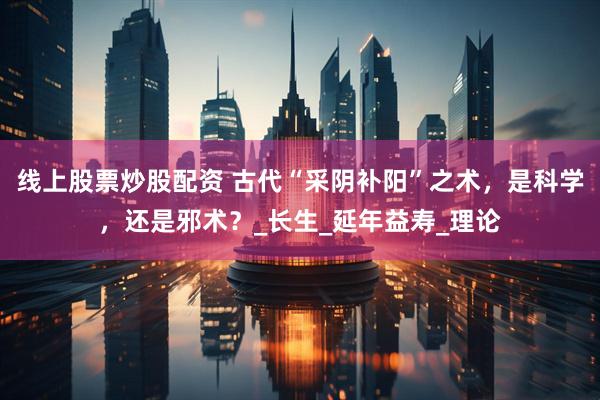线上股票炒股配资 古代“采阴补阳”之术，是科学，还是邪术？_长生_延年益寿_理论