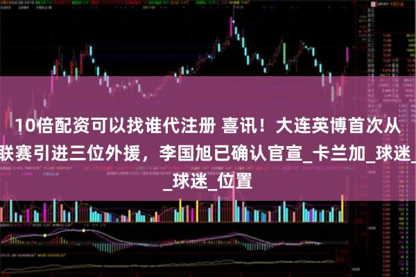 10倍配资可以找谁代注册 喜讯！大连英博首次从巴西联赛引进三位外援，李国旭已确认官宣_卡兰加_球迷_位置