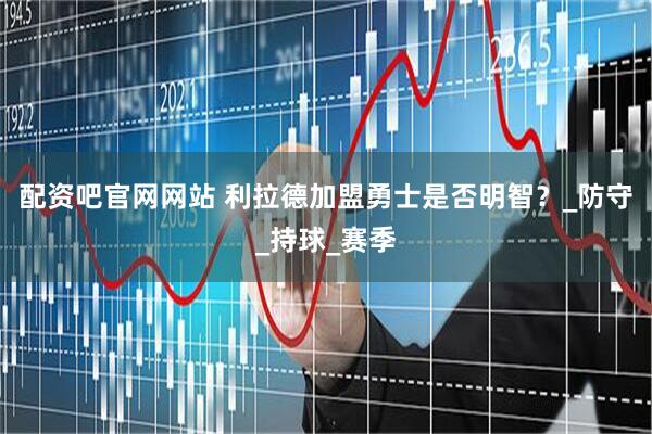 配资吧官网网站 利拉德加盟勇士是否明智？_防守_持球_赛季