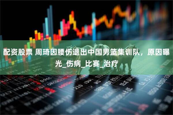 配资股票 周琦因腰伤退出中国男篮集训队，原因曝光_伤病_比赛_治疗