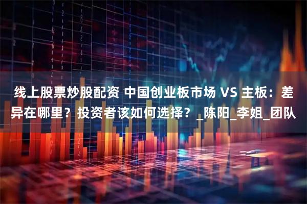 线上股票炒股配资 中国创业板市场 VS 主板：差异在哪里？投资者该如何选择？_陈阳_李姐_团队