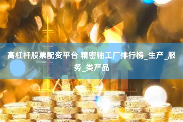 高杠杆股票配资平台 精密轴工厂排行榜_生产_服务_类产品