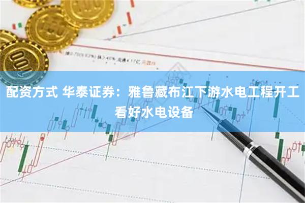 配资方式 华泰证券：雅鲁藏布江下游水电工程开工 看好水电设备