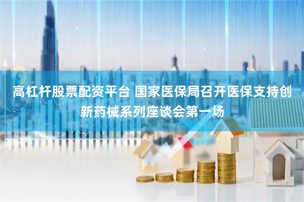 高杠杆股票配资平台 国家医保局召开医保支持创新药械系列座谈会第一场