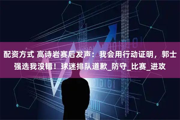 配资方式 高诗岩赛后发声：我会用行动证明，郭士强选我没错！球迷排队道歉_防守_比赛_进攻
