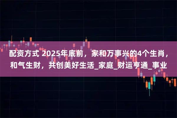 配资方式 2025年底前，家和万事兴的4个生肖，和气生财，共创美好生活_家庭_财运亨通_事业