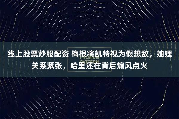 线上股票炒股配资 梅根将凯特视为假想敌，妯娌关系紧张，哈里还在背后煽风点火