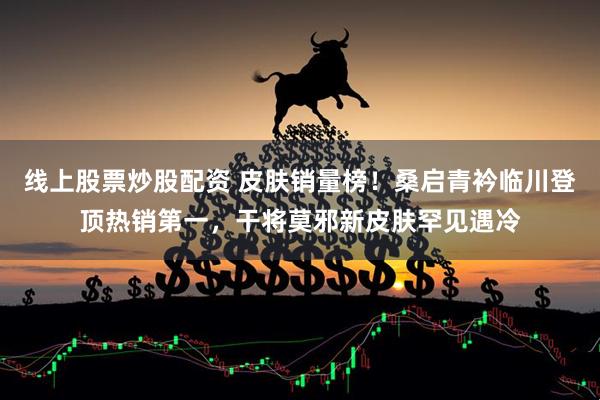 线上股票炒股配资 皮肤销量榜！桑启青衿临川登顶热销第一，干将莫邪新皮肤罕见遇冷