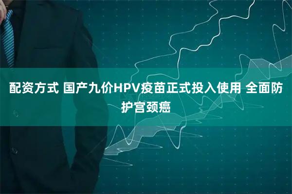 配资方式 国产九价HPV疫苗正式投入使用 全面防护宫颈癌