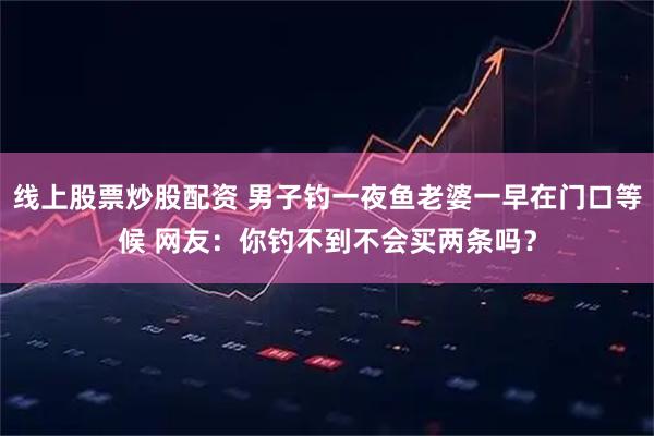线上股票炒股配资 男子钓一夜鱼老婆一早在门口等候 网友：你钓不到不会买两条吗？