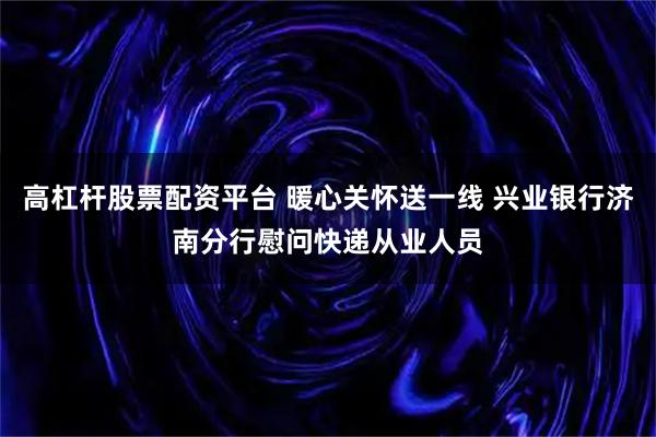 高杠杆股票配资平台 暖心关怀送一线 兴业银行济南分行慰问快递从业人员