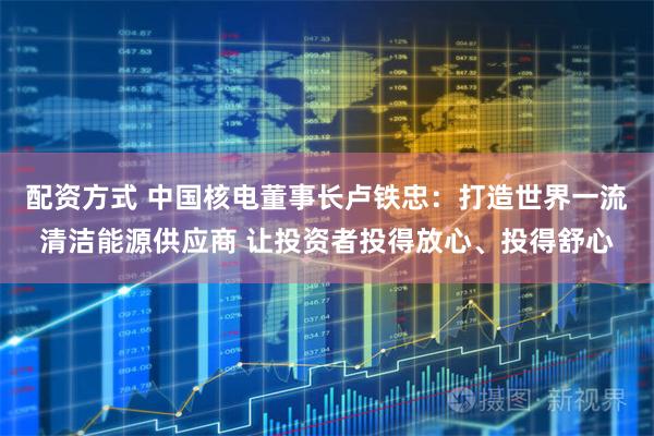配资方式 中国核电董事长卢铁忠：打造世界一流清洁能源供应商 让投资者投得放心、投得舒心