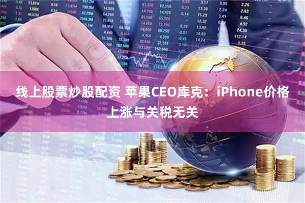 线上股票炒股配资 苹果CEO库克：iPhone价格上涨与关税无关