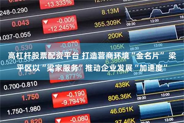 高杠杆股票配资平台 打造营商环境“金名片” 梁平区以“梁家服务”推动企业发展“加速度”