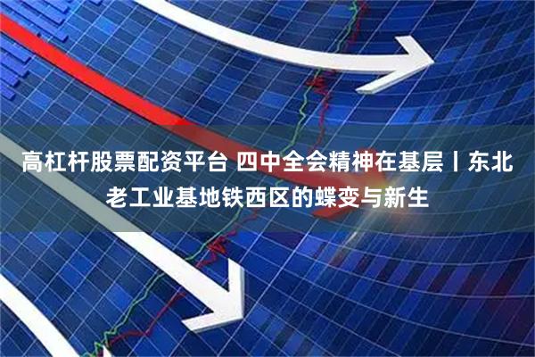 高杠杆股票配资平台 四中全会精神在基层丨东北老工业基地铁西区的蝶变与新生