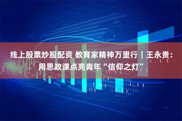 线上股票炒股配资 教育家精神万里行｜王永贵：用思政课点亮青年“信仰之灯”