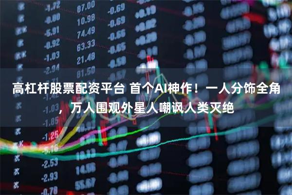 高杠杆股票配资平台 首个AI神作！一人分饰全角，万人围观外星人嘲讽人类灭绝
