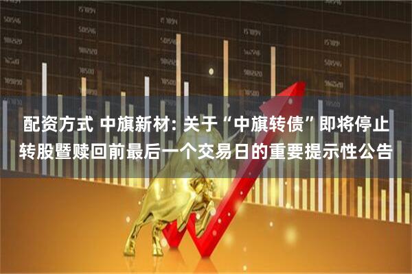 配资方式 中旗新材: 关于“中旗转债”即将停止转股暨赎回前最后一个交易日的重要提示性公告