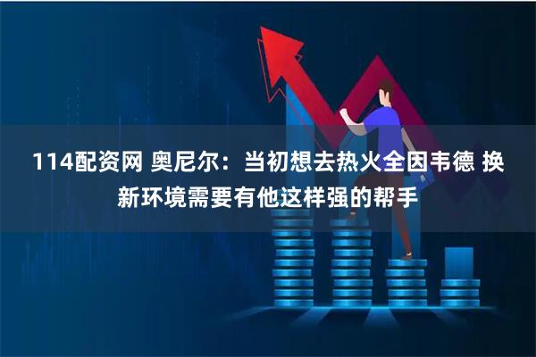 114配资网 奥尼尔：当初想去热火全因韦德 换新环境需要有他这样强的帮手