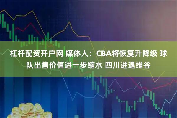 杠杆配资开户网 媒体人：CBA将恢复升降级 球队出售价值进一步缩水 四川进退维谷