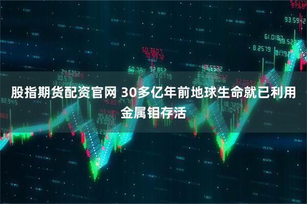 股指期货配资官网 30多亿年前地球生命就已利用金属钼存活
