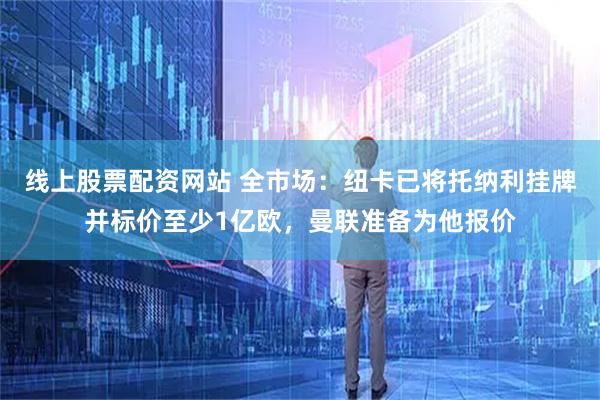 线上股票配资网站 全市场：纽卡已将托纳利挂牌并标价至少1亿欧，曼联准备为他报价