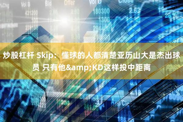 炒股杠杆 Skip：懂球的人都清楚亚历山大是杰出球员 只有他&KD这样投中距离