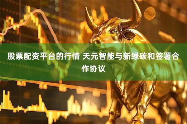 股票配资平台的行情 天元智能与新绿碳和签署合作协议