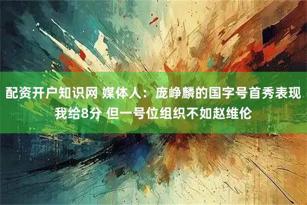 配资开户知识网 媒体人：庞峥麟的国字号首秀表现我给8分 但一号位组织不如赵维伦