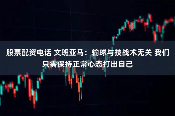 股票配资电话 文班亚马：输球与技战术无关 我们只需保持正常心态打出自己